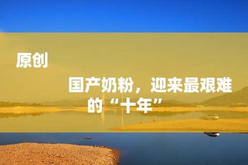 原创
            国产奶粉，迎来最艰难的“十年”