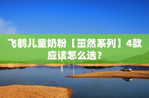 飞鹤儿童奶粉【茁然系列】4款应该怎么选？