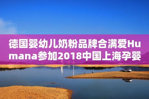 德国婴幼儿奶粉品牌合满爱Humana参加2018中国上海孕婴童展