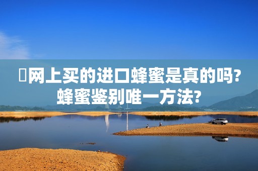 ​网上买的进口蜂蜜是真的吗?蜂蜜鉴别唯一方法?