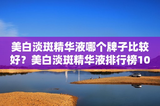 美白淡斑精华液哪个牌子比较好？美白淡斑精华液排行榜10强