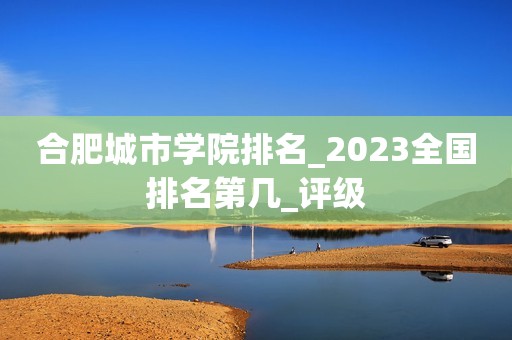 合肥城市学院排名_2023全国排名第几_评级