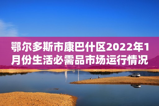 鄂尔多斯市康巴什区2022年1月份生活必需品市场运行情况