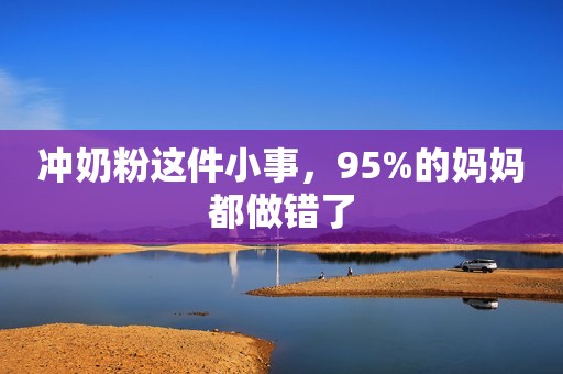 冲奶粉这件小事，95%的妈妈都做错了