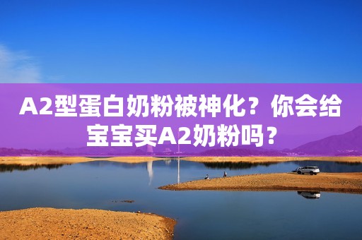 A2型蛋白奶粉被神化？你会给宝宝买A2奶粉吗？