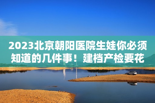 2023北京朝阳医院生娃你必须知道的几件事！建档产检要花多少钱？