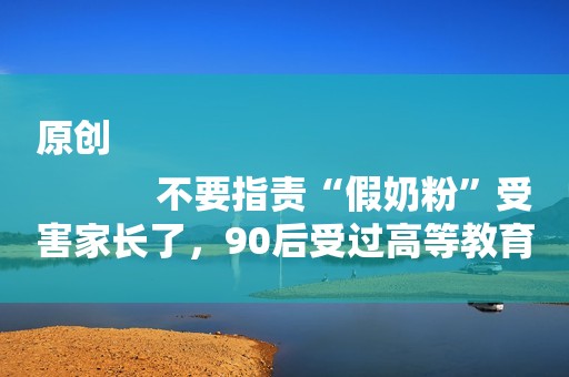 原创
            不要指责“假奶粉”受害家长了，90后受过高等教育妈妈也买了23罐