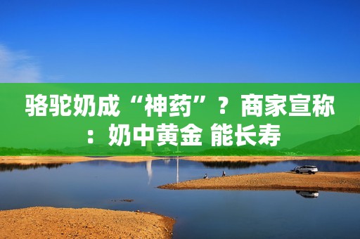 骆驼奶成“神药”？商家宣称：奶中黄金 能长寿