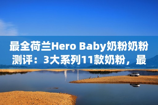 最全荷兰Hero Baby奶粉奶粉测评：3大系列11款奶粉，最好的哪款？