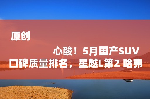 原创
                心酸！5月国产SUV口碑质量排名，星越L第2 哈弗H6第9 第一名是谁？