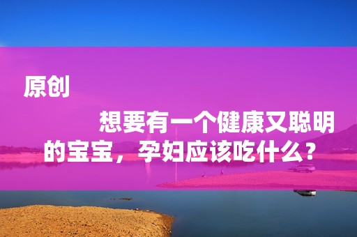 原创
            想要有一个健康又聪明的宝宝，孕妇应该吃什么？