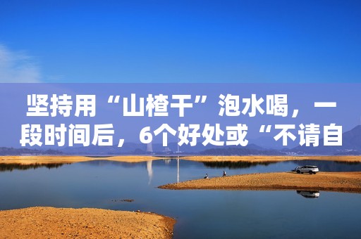 坚持用“山楂干”泡水喝，一段时间后，6个好处或“不请自来”