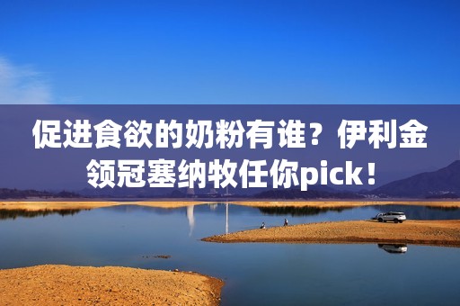 促进食欲的奶粉有谁？伊利金领冠塞纳牧任你pick！