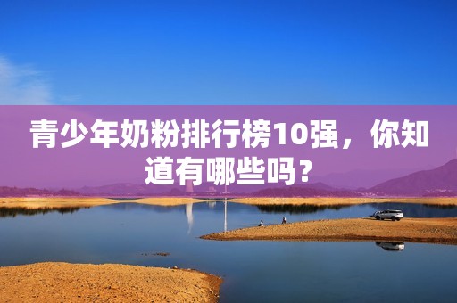 青少年奶粉排行榜10强，你知道有哪些吗？