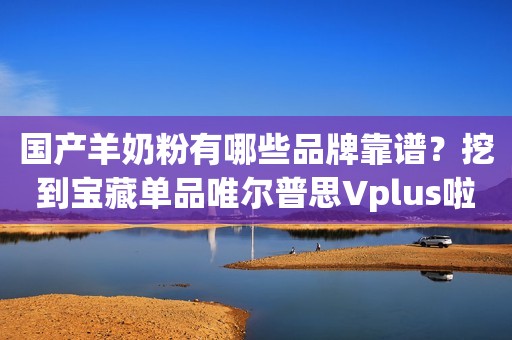 国产羊奶粉有哪些品牌靠谱？挖到宝藏单品唯尔普思Vplus啦