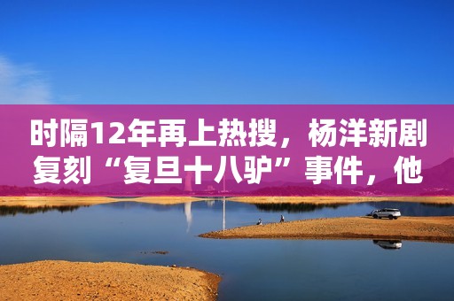 时隔12年再上热搜，杨洋新剧复刻“复旦十八驴”事件，他们后悔吗