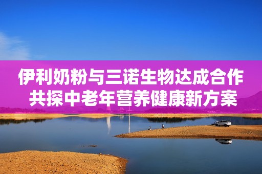 伊利奶粉与三诺生物达成合作 共探中老年营养健康新方案