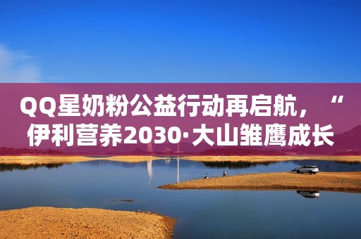 QQ星奶粉公益行动再启航，“伊利营养2030·大山雏鹰成长计划”助力云南山区儿童点亮梦想