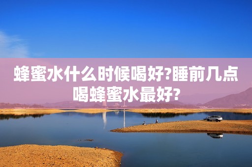 蜂蜜水什么时候喝好?睡前几点喝蜂蜜水最好?