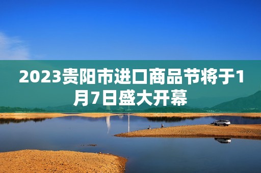 2023贵阳市进口商品节将于1月7日盛大开幕