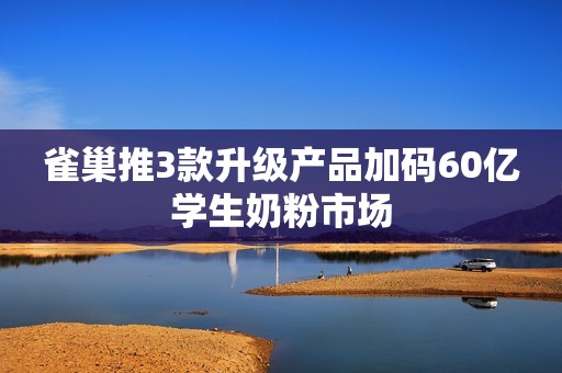 雀巢推3款升级产品加码60亿学生奶粉市场