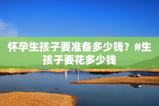 怀孕生孩子要准备多少钱？#生孩子要花多少钱