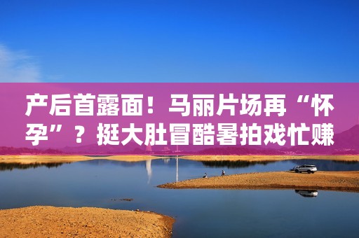 产后首露面！马丽片场再“怀孕”？挺大肚冒酷暑拍戏忙赚奶粉钱