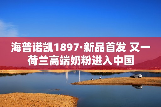 海普诺凯1897·新品首发 又一荷兰高端奶粉进入中国