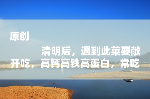 原创
            清明后，遇到此菜要敞开吃，高钙高铁高蛋白，常吃少生病