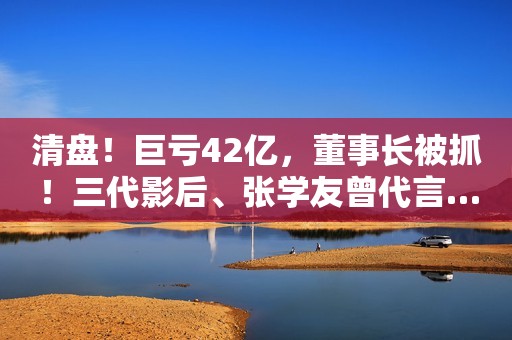 清盘！巨亏42亿，董事长被抓！三代影后、张学友曾代言……