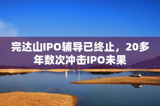 完达山IPO辅导已终止，20多年数次冲击IPO未果