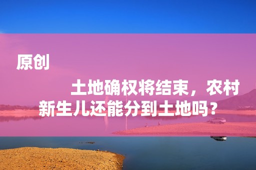 原创
            土地确权将结束，农村新生儿还能分到土地吗？