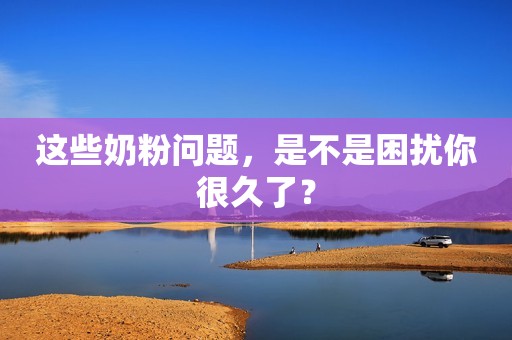 这些奶粉问题，是不是困扰你很久了？