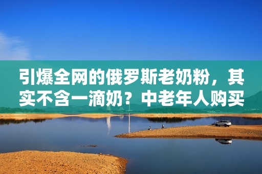 引爆全网的俄罗斯老奶粉，其实不含一滴奶？中老年人购买要注意