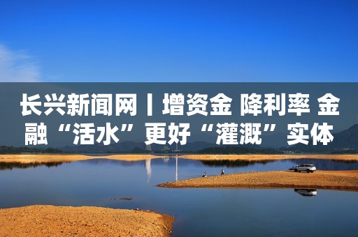 长兴新闻网丨增资金 降利率 金融“活水”更好“灌溉”实体经济