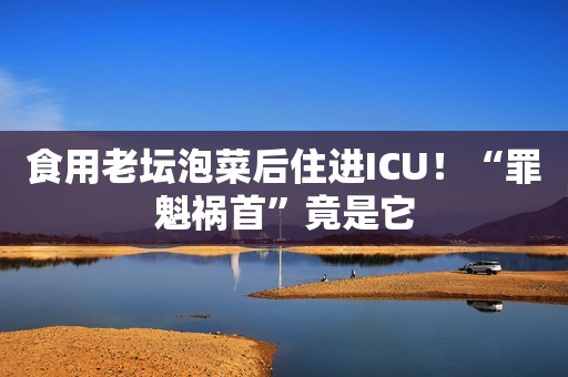 食用老坛泡菜后住进ICU！“罪魁祸首”竟是它