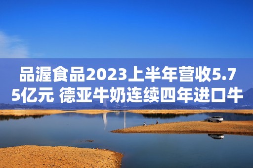 品渥食品2023上半年营收5.75亿元 德亚牛奶连续四年进口牛奶销量排名第一