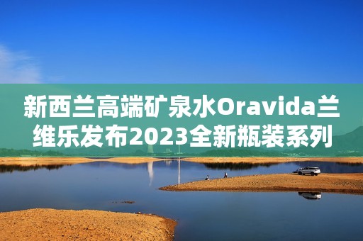 新西兰高端矿泉水Oravida兰维乐发布2023全新瓶装系列