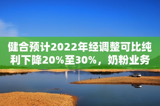 健合预计2022年经调整可比纯利下降20%至30%，奶粉业务销售回稳