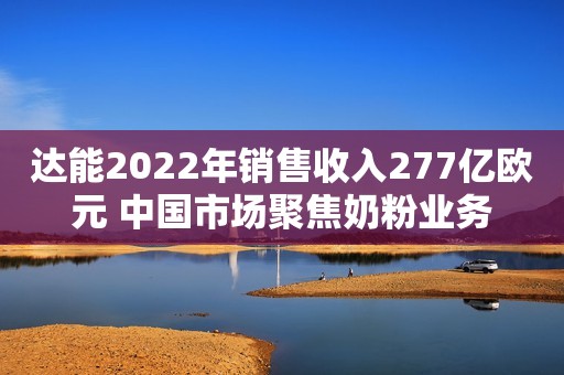 达能2022年销售收入277亿欧元 中国市场聚焦奶粉业务