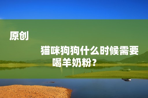 原创
            猫咪狗狗什么时候需要喝羊奶粉？