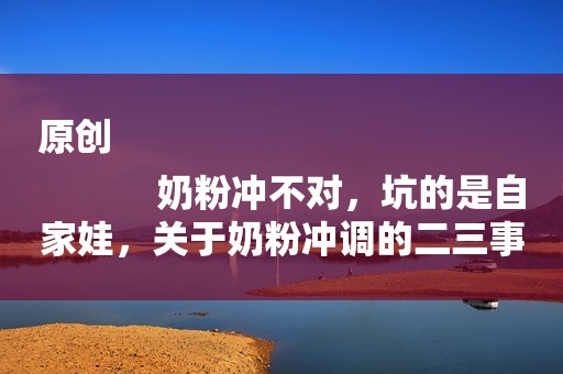 原创
            奶粉冲不对，坑的是自家娃，关于奶粉冲调的二三事，你真的都会吗