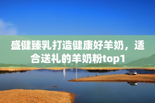 盛健臻乳打造健康好羊奶，适合送礼的羊奶粉top1