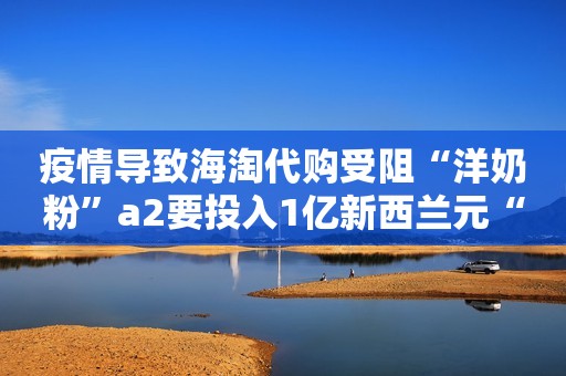 疫情导致海淘代购受阻“洋奶粉”a2要投入1亿新西兰元“去库存”