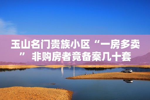 玉山名门贵族小区“一房多卖” 非购房者竟备案几十套