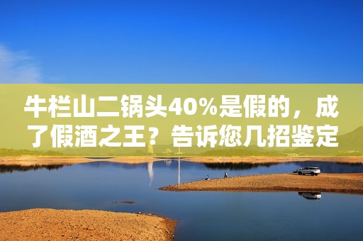 牛栏山二锅头40%是假的，成了假酒之王？告诉您几招鉴定技能