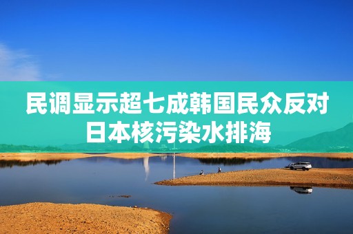 民调显示超七成韩国民众反对日本核污染水排海