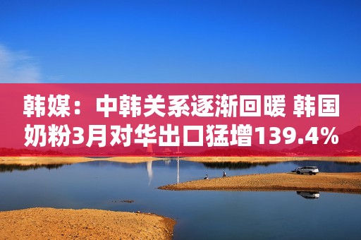 韩媒：中韩关系逐渐回暖 韩国奶粉3月对华出口猛增139.4%