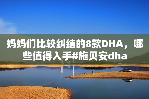 妈妈们比较纠结的8款DHA，哪些值得入手#施贝安dha