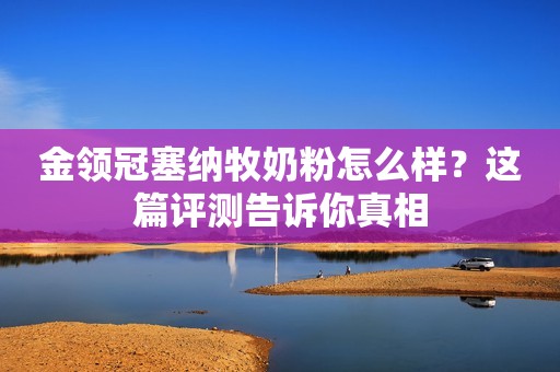 金领冠塞纳牧奶粉怎么样？这篇评测告诉你真相